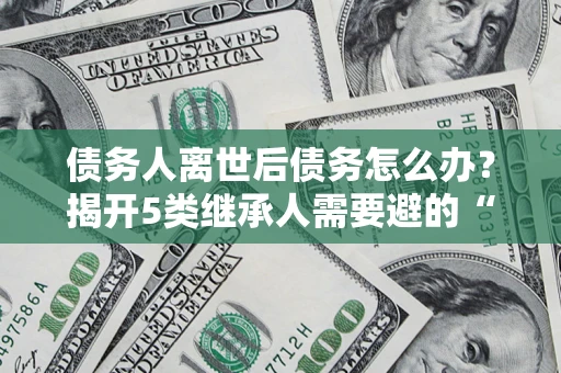 武汉债务人离世后债务怎么办？揭开5类继承人需要避的“坑”